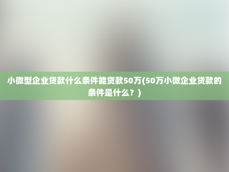 小微型企业贷款什么条件能贷款50万(50万小微企业贷款的条件是什么？)