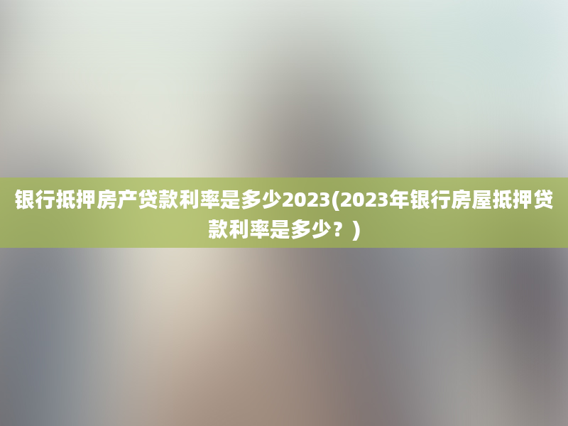 银行抵押房产贷款利率是多少2023(2023年银行房屋抵押贷款利率是多少？)