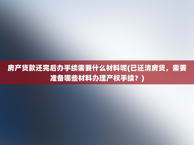 房产贷款还完后办手续需要什么材料呢(已还清房贷，需要准备哪些材料办理产权手续？)