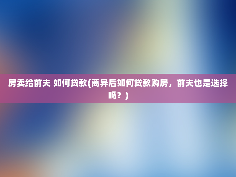 房卖给前夫 如何贷款(离异后如何贷款购房，前夫也是选择吗？)