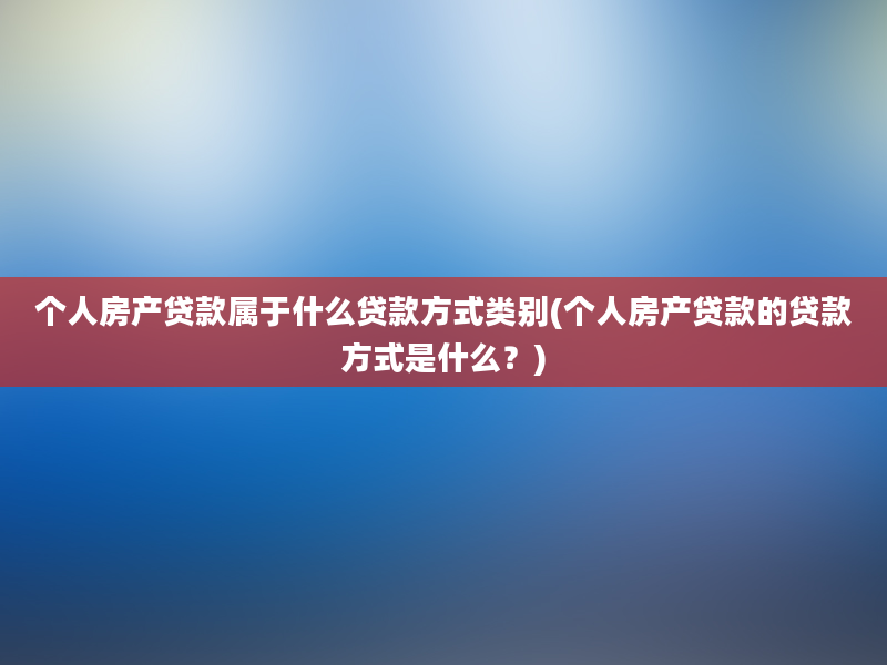 个人房产贷款属于什么贷款方式类别(个人房产贷款的贷款方式是什么？)