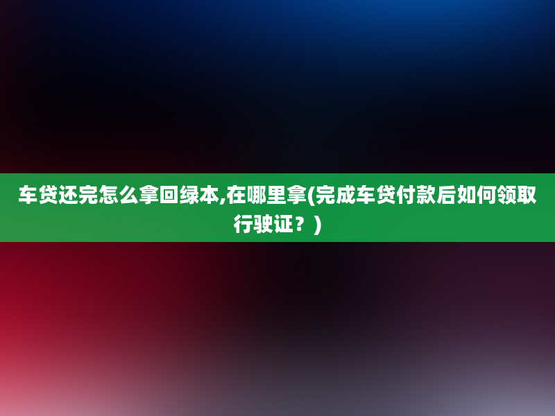 车贷还完怎么拿回绿本,在哪里拿(完成车贷付款后如何领取行驶证？)