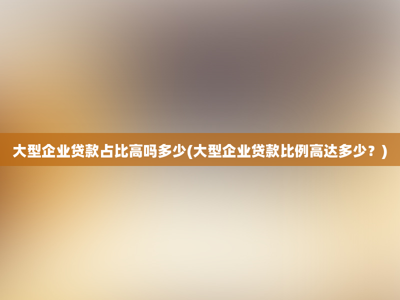 大型企业贷款占比高吗多少(大型企业贷款比例高达多少？)