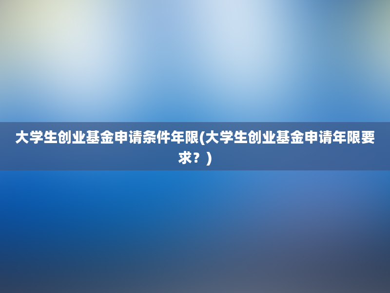 大学生创业基金申请条件年限(大学生创业基金申请年限要求？)