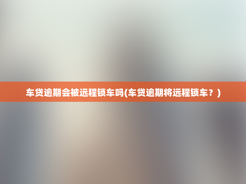 车贷逾期会被远程锁车吗(车贷逾期将远程锁车？)