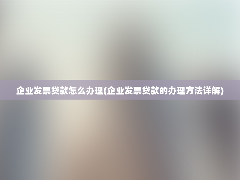 企业发票贷款怎么办理(企业发票贷款的办理方法详解)