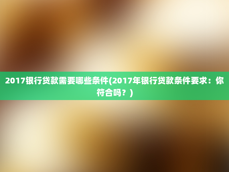 2017银行贷款需要哪些条件(2017年银行贷款条件要求：你符合吗？)