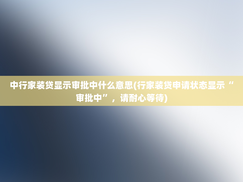 中行家装贷显示审批中什么意思(行家装贷申请状态显示“审批中”，请耐心等待)