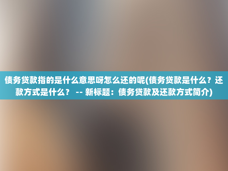 债务贷款指的是什么意思呀怎么还的呢(债务贷款是什么？还款方式是什么？ -- 新标题：债务贷款及还款方式简介)