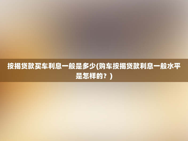 按揭贷款买车利息一般是多少(购车按揭贷款利息一般水平是怎样的？)