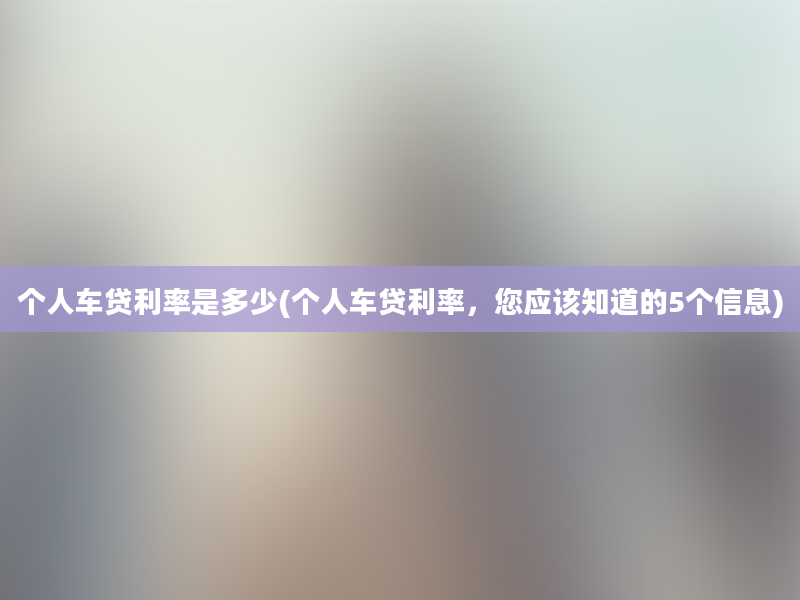 个人车贷利率是多少(个人车贷利率，您应该知道的5个信息)