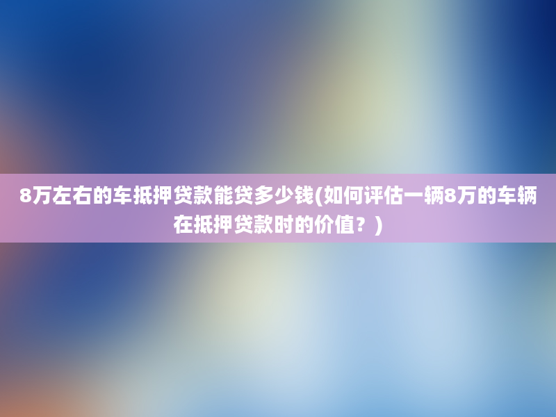 8万左右的车抵押贷款能贷多少钱(如何评估一辆8万的车辆在抵押贷款时的价值？)