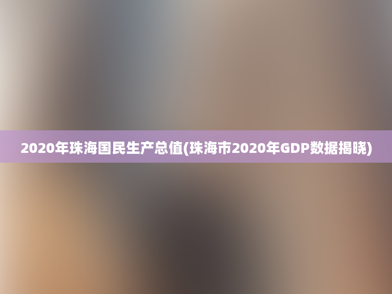 2020年珠海国民生产总值(珠海市2020年GDP数据揭晓)