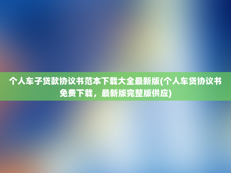 个人车子贷款协议书范本下载大全最新版(个人车贷协议书免费下载，最新版完整版供应)