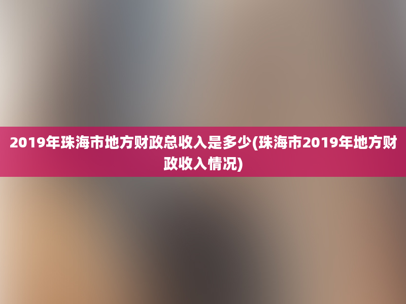 2019年珠海市地方财政总收入是多少(珠海市2019年地方财政收入情况)