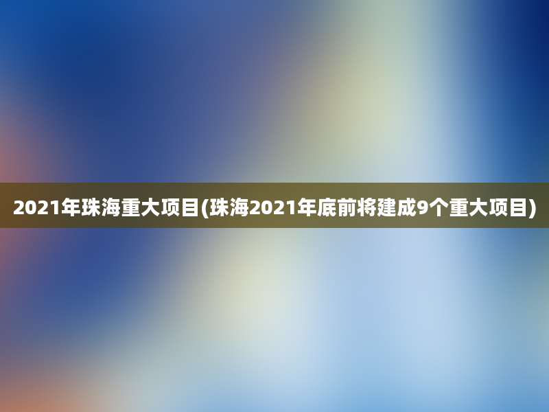 2021年珠海重大项目(珠海2021年底前将建成9个重大项目)