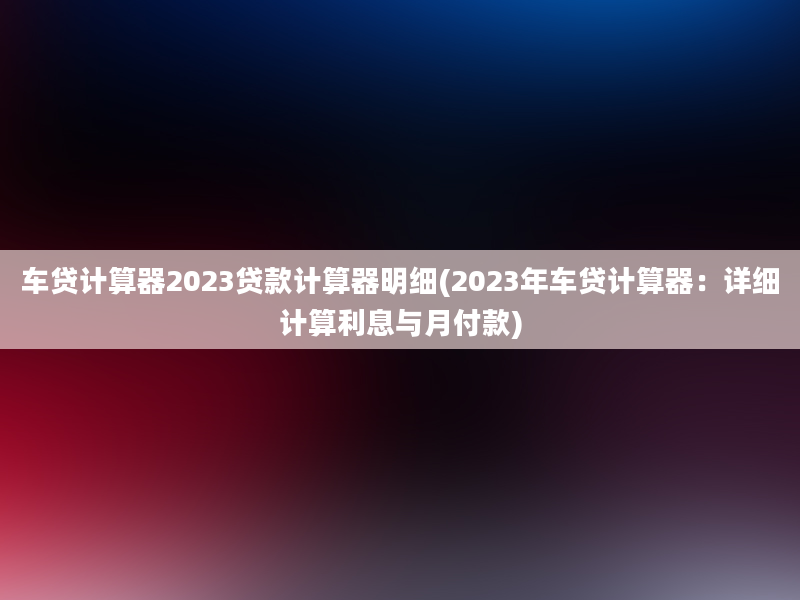 车贷计算器2023贷款计算器明细(2023年车贷计算器：详细计算利息与月付款)