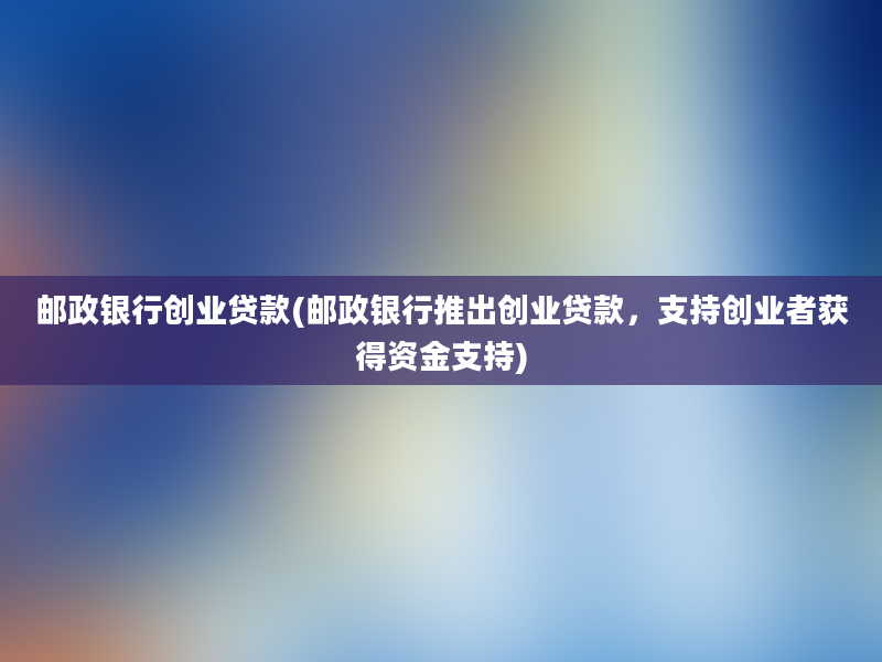 邮政银行创业贷款(邮政银行推出创业贷款，支持创业者获得资金支持)