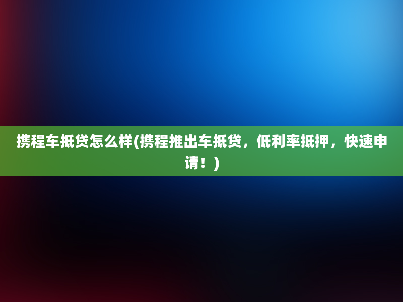 携程车抵贷怎么样(携程推出车抵贷，低利率抵押，快速申请！)