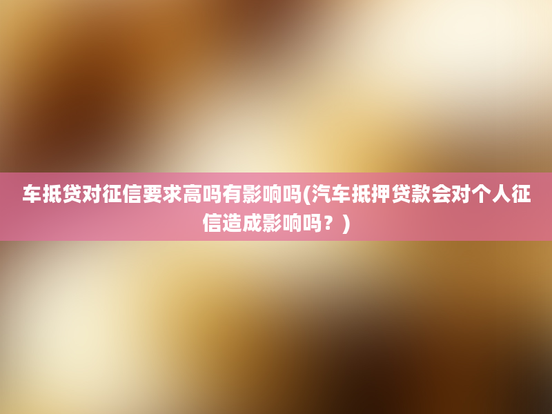 车抵贷对征信要求高吗有影响吗(汽车抵押贷款会对个人征信造成影响吗？)