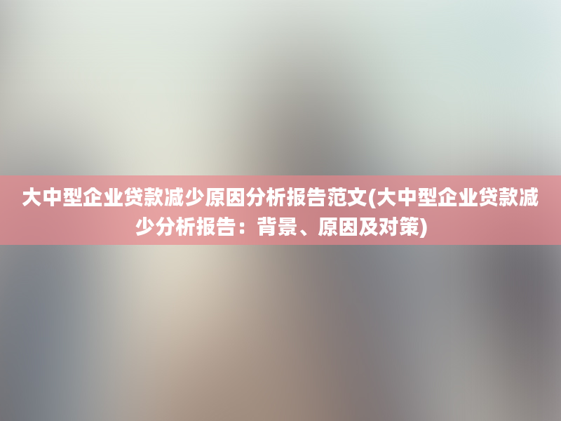 大中型企业贷款减少原因分析报告范文(大中型企业贷款减少分析报告：背景、原因及对策)