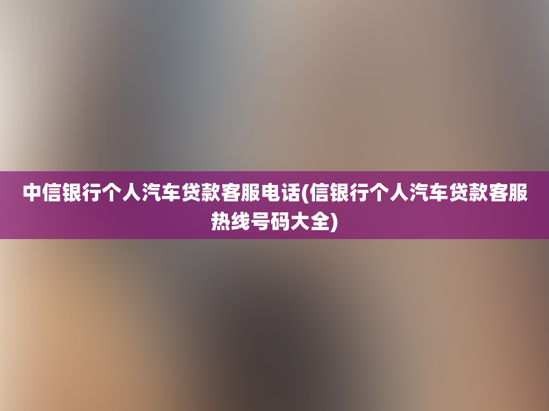 中信银行个人汽车贷款客服电话(信银行个人汽车贷款客服热线号码大全)