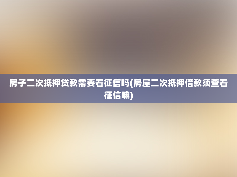 房子二次抵押贷款需要看征信吗(房屋二次抵押借款须查看征信嘛)