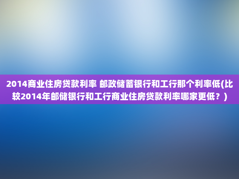 2014商业住房贷款利率 邮政储蓄银行和工行那个利率低(比较2014年邮储银行和工行商业住房贷款利率哪家更低？)