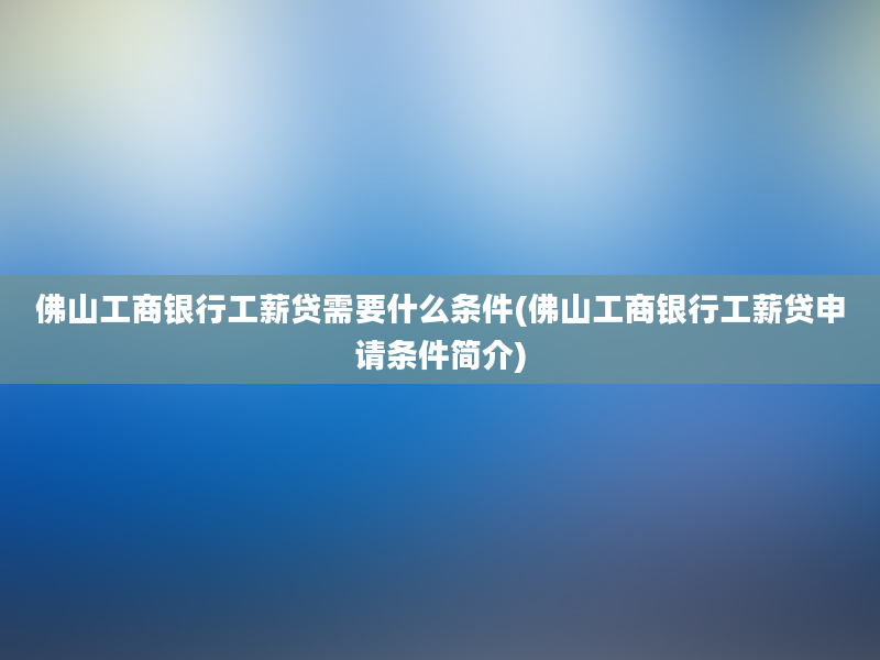 佛山工商银行工薪贷需要什么条件(佛山工商银行工薪贷申请条件简介)