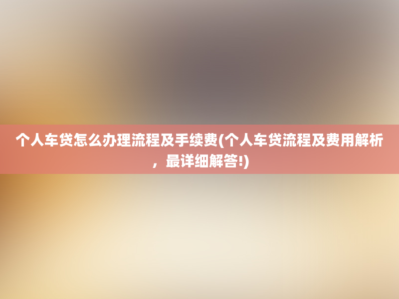 个人车贷怎么办理流程及手续费(个人车贷流程及费用解析，最详细解答!)