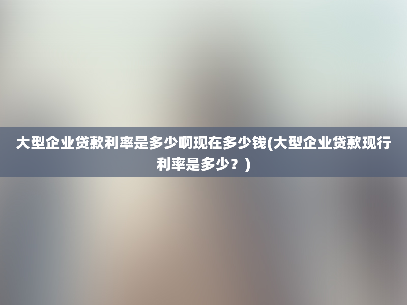 大型企业贷款利率是多少啊现在多少钱(大型企业贷款现行利率是多少？)