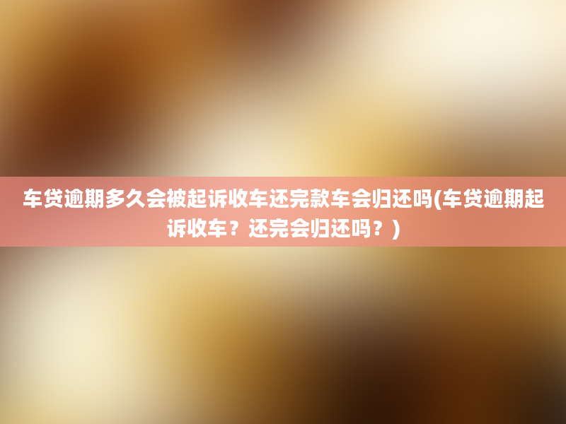 车贷逾期多久会被起诉收车还完款车会归还吗(车贷逾期起诉收车？还完会归还吗？)