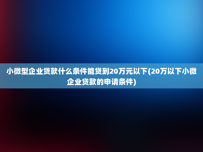 小微型企业贷款什么条件能贷到20万元以下(20万以下小微企业贷款的申请条件)