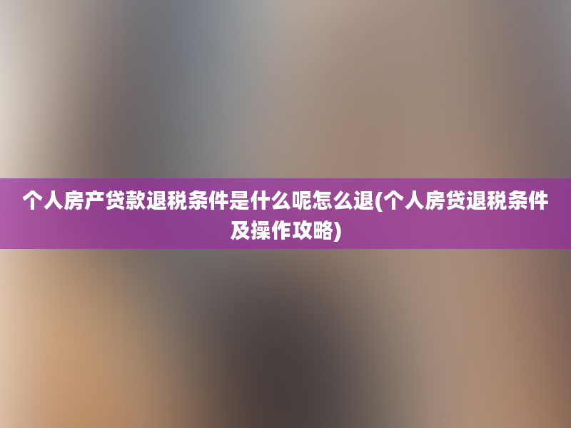 个人房产贷款退税条件是什么呢怎么退(个人房贷退税条件及操作攻略)