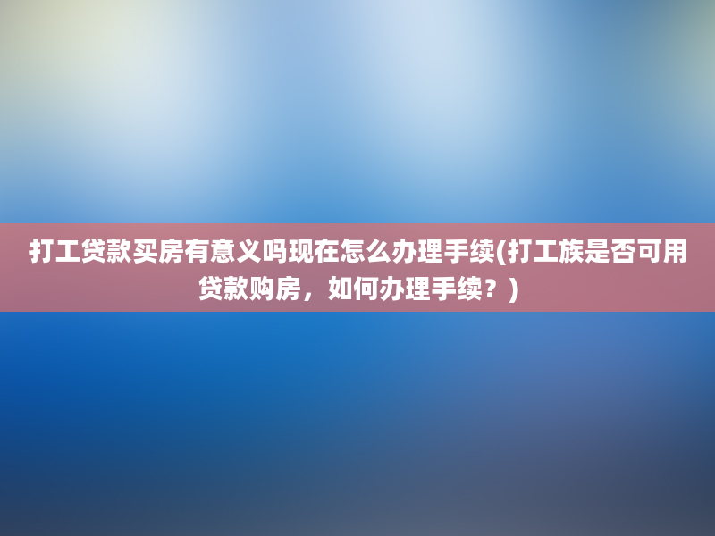 打工贷款买房有意义吗现在怎么办理手续(打工族是否可用贷款购房，如何办理手续？)