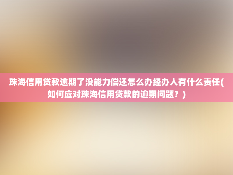 珠海信用贷款逾期了没能力偿还怎么办经办人有什么责任(如何应对珠海信用贷款的逾期问题？)