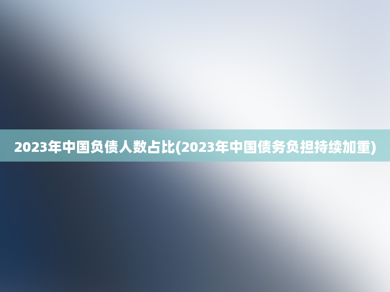 2023年中国负债人数占比(2023年中国债务负担持续加重)