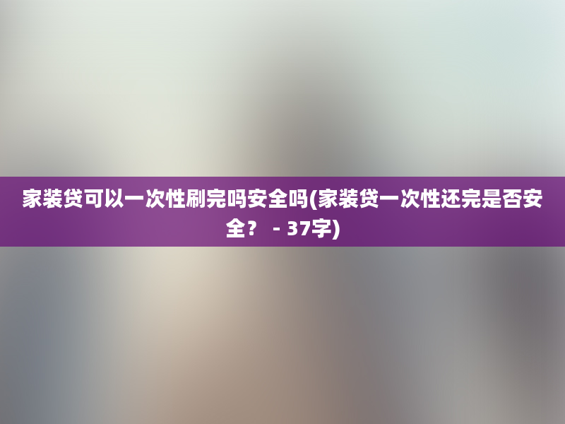 家装贷可以一次性刷完吗安全吗(家装贷一次性还完是否安全？ - 37字)