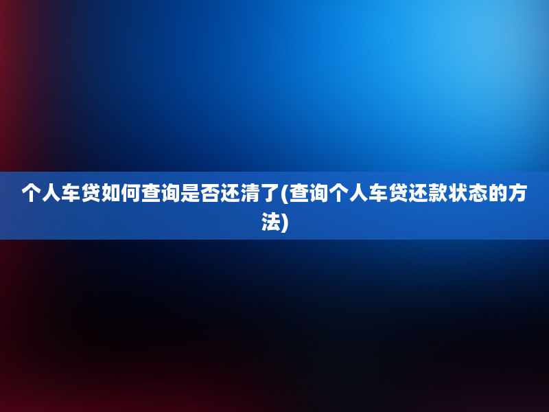 个人车贷如何查询是否还清了(查询个人车贷还款状态的方法)