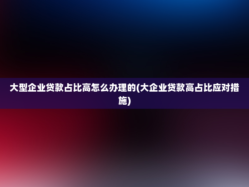 大型企业贷款占比高怎么办理的(大企业贷款高占比应对措施)