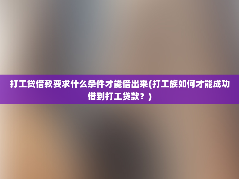 打工贷借款要求什么条件才能借出来(打工族如何才能成功借到打工贷款？)