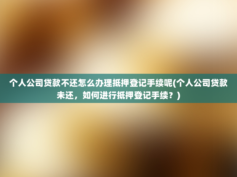 个人公司贷款不还怎么办理抵押登记手续呢(个人公司贷款未还，如何进行抵押登记手续？)