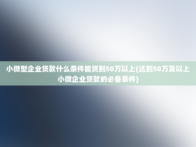 小微型企业贷款什么条件能贷到50万以上(达到50万及以上小微企业贷款的必备条件)