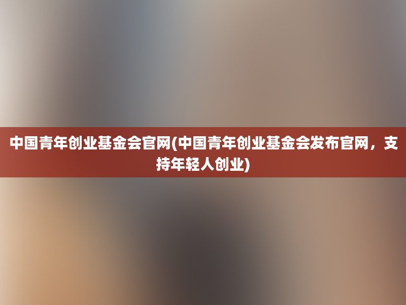 中国青年创业基金会官网(中国青年创业基金会发布官网，支持年轻人创业)