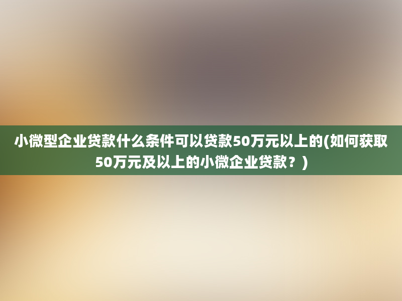 小微型企业贷款什么条件可以贷款50万元以上的(如何获取50万元及以上的小微企业贷款？)