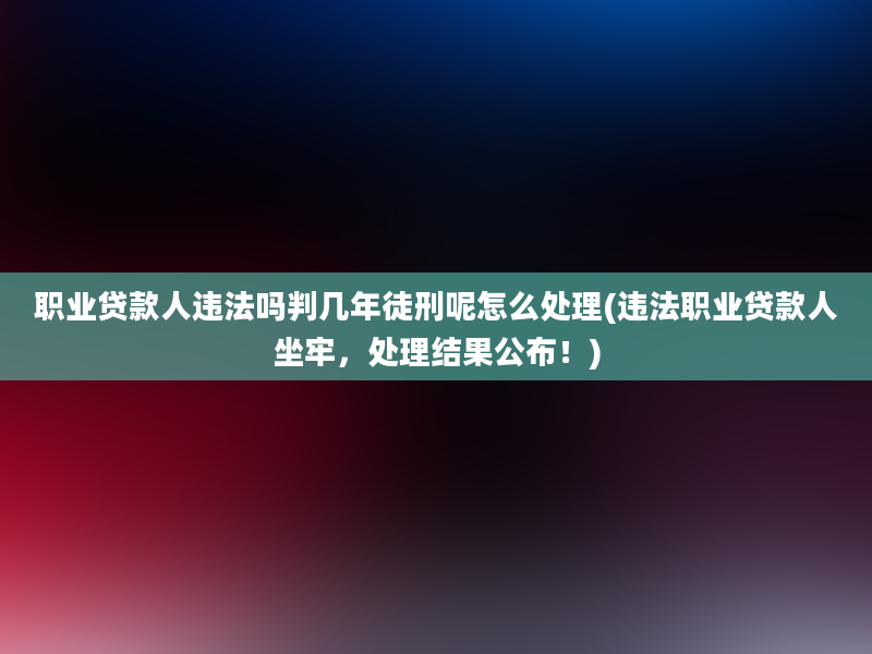 职业贷款人违法吗判几年徒刑呢怎么处理(违法职业贷款人坐牢，处理结果公布！)