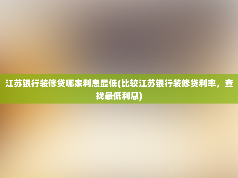 江苏银行装修贷哪家利息最低(比较江苏银行装修贷利率，查找最低利息)