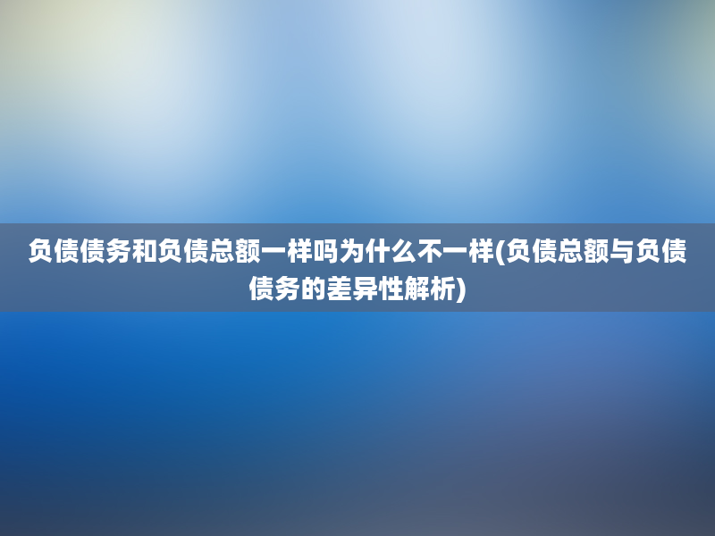 负债债务和负债总额一样吗为什么不一样(负债总额与负债债务的差异性解析)