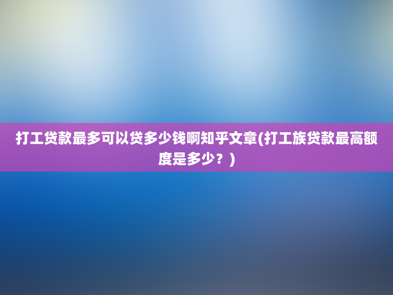 打工贷款最多可以贷多少钱啊知乎文章(打工族贷款最高额度是多少？)