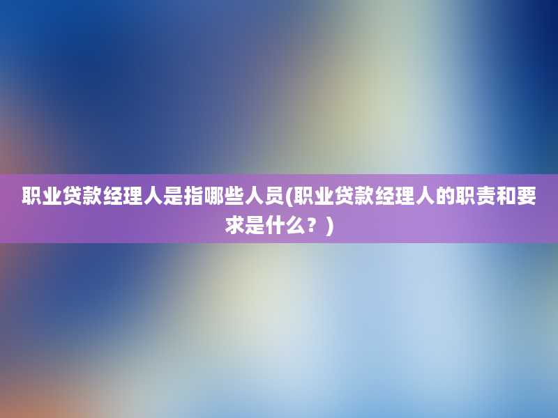 职业贷款经理人是指哪些人员(职业贷款经理人的职责和要求是什么？)